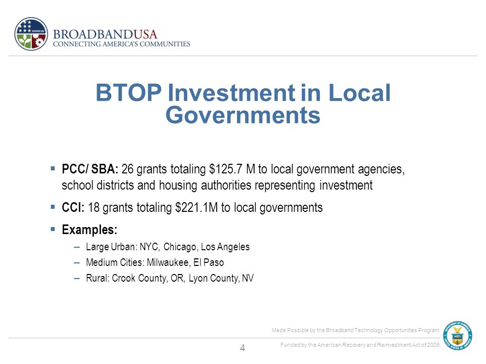 Made Possible by the Broadband Technology Opportunities Program Funded by the American Recovery and Reinvestment Act of 2009 BTOP Investment in Local Governments  PCC/ SBA: 26 grants totaling $125.7 M to local government agencies, school districts and housing authorities representing investment  CCI: 18 grants totaling $221.1M to local governments  Examples: – Large Urban: NYC, Chicago, Los Angeles – Medium Cities: Milwaukee, El Paso – Rural: Crook County, OR, Lyon County, NV 4