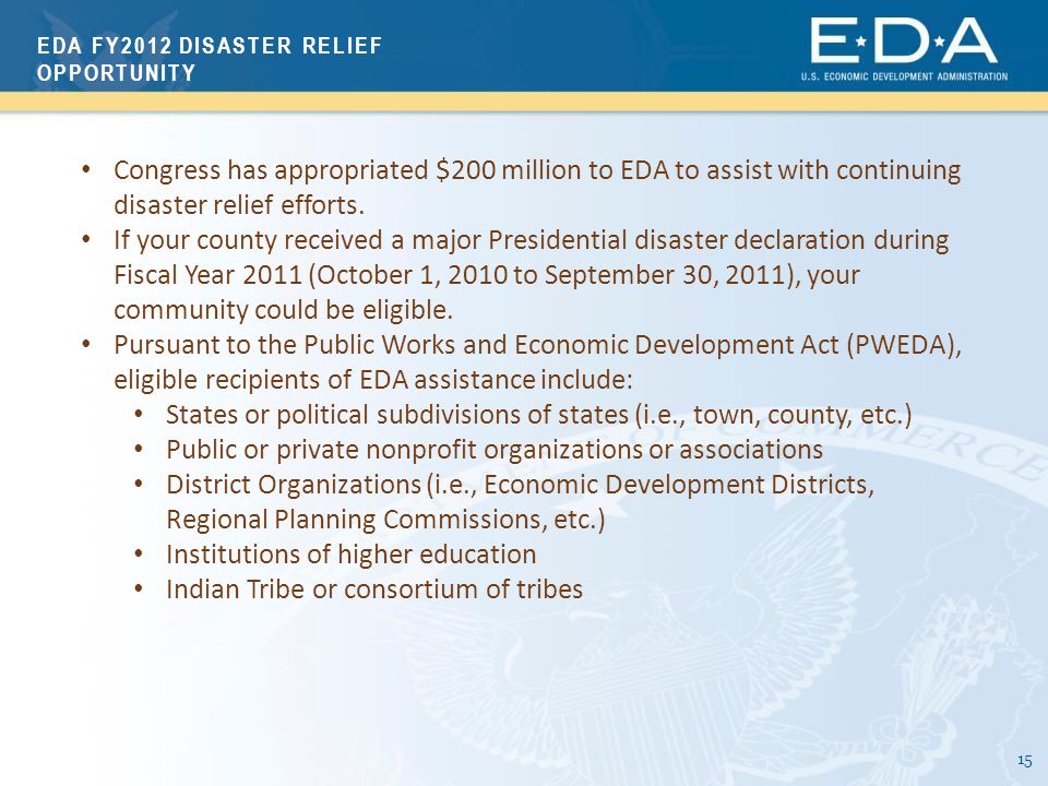 15 EDA FY2012 DISASTER RELIEF OPPORTUNITY Congress has appropriated $200 million to EDA to assist with continuing disaster relief efforts.
