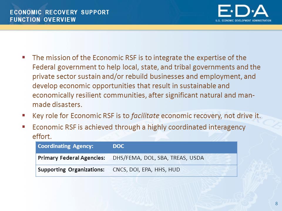 8 Coordinating Agency:DOC Primary Federal Agencies:DHS/FEMA, DOL, SBA, TREAS, USDA Supporting Organizations:CNCS, DOI, EPA, HHS, HUD  The mission of the Economic RSF is to integrate the expertise of the Federal government to help local, state, and tribal governments and the private sector sustain and/or rebuild businesses and employment, and develop economic opportunities that result in sustainable and economically resilient communities, after significant natural and man- made disasters.