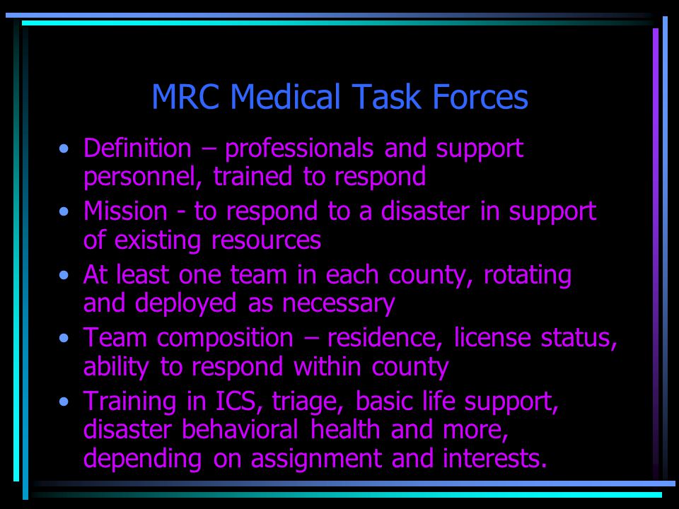 MRC Medical Task Forces Definition – professionals and support personnel, trained to respond Mission - to respond to a disaster in support of existing resources At least one team in each county, rotating and deployed as necessary Team composition – residence, license status, ability to respond within county Training in ICS, triage, basic life support, disaster behavioral health and more, depending on assignment and interests.
