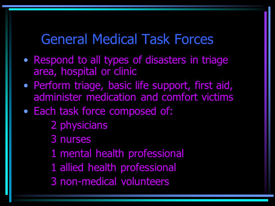 General Medical Task Forces Respond to all types of disasters in triage area, hospital or clinic Perform triage, basic life support, first aid, administer medication and comfort victims Each task force composed of: 2 physicians 3 nurses 1 mental health professional 1 allied health professional 3 non-medical volunteers