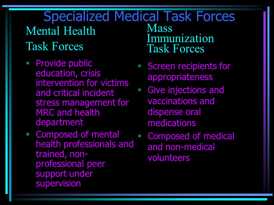 Specialized Medical Task Forces  Screen recipients for appropriateness  Give injections and vaccinations and dispense oral medications  Composed of medical and non-medical volunteers  Provide public education, crisis intervention for victims and critical incident stress management for MRC and health department  Composed of mental health professionals and trained, non- professional peer support under supervision Mental Health Task Forces Mass Immunization Task Forces