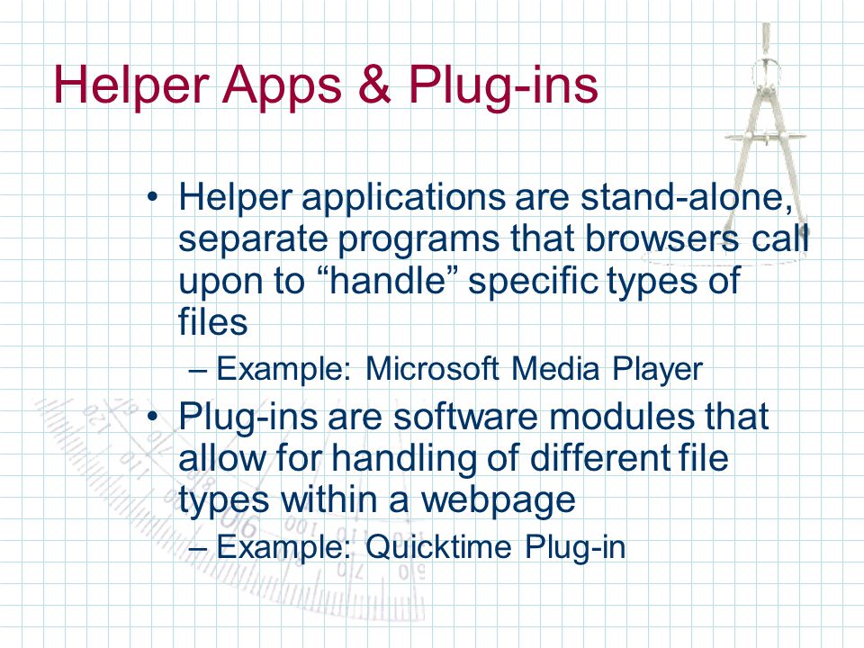 Helper Apps & Plug-ins Helper applications are stand-alone, separate programs that browsers call upon to handle specific types of files –Example: Microsoft Media Player Plug-ins are software modules that allow for handling of different file types within a webpage –Example: Quicktime Plug-in
