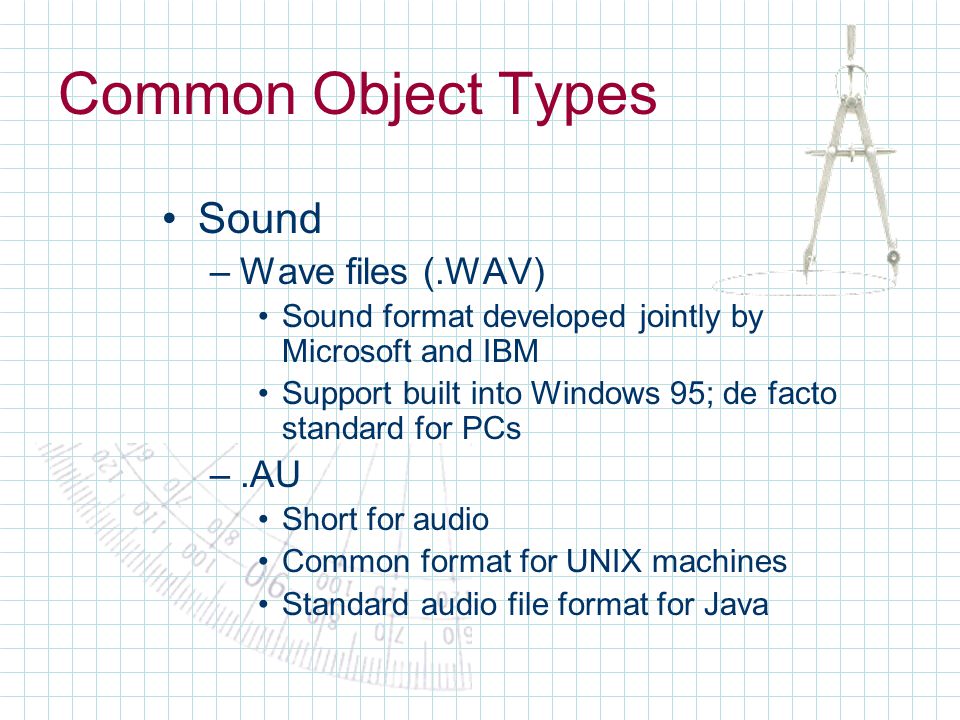 Common Object Types Sound –Wave files (.WAV) Sound format developed jointly by Microsoft and IBM Support built into Windows 95; de facto standard for PCs –.AU Short for audio Common format for UNIX machines Standard audio file format for Java
