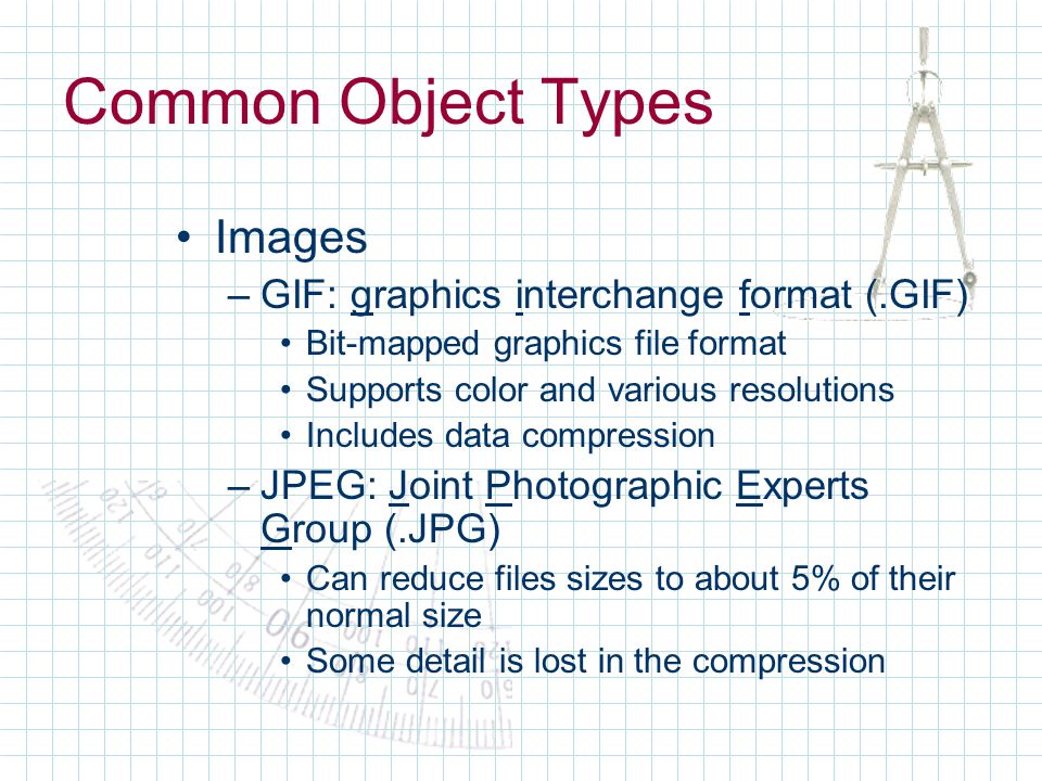 Common Object Types Images –GIF: graphics interchange format (.GIF) Bit-mapped graphics file format Supports color and various resolutions Includes data compression –JPEG: Joint Photographic Experts Group (.JPG) Can reduce files sizes to about 5% of their normal size Some detail is lost in the compression