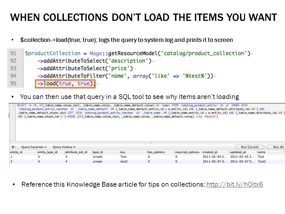 WHEN COLLECTIONS DON’T LOAD THE ITEMS YOU WANT $collection->load(true, true); logs the query to system.log and prints it to screen You can then use that query in a SQL tool to see why items aren’t loading Reference this Knowledge Base article for tips on collections: