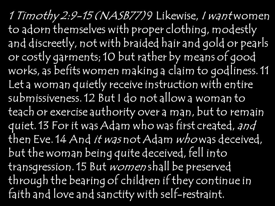 1 Timothy 2:9-15 (NASB77) 9 Likewise, I want women to adorn themselves with proper clothing, modestly and discreetly, not with braided hair and gold or pearls or costly garments; 10 but rather by means of good works, as befits women making a claim to godliness.