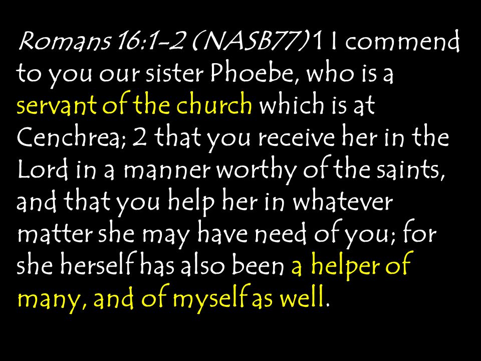 Romans 16:1-2 (NASB77) 1 I commend to you our sister Phoebe, who is a servant of the church which is at Cenchrea; 2 that you receive her in the Lord in a manner worthy of the saints, and that you help her in whatever matter she may have need of you; for she herself has also been a helper of many, and of myself as well.