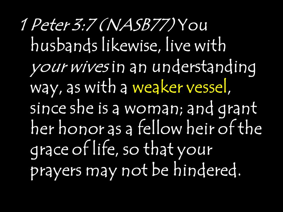 1 Peter 3:7 (NASB77) You husbands likewise, live with your wives in an understanding way, as with a weaker vessel, since she is a woman; and grant her honor as a fellow heir of the grace of life, so that your prayers may not be hindered.