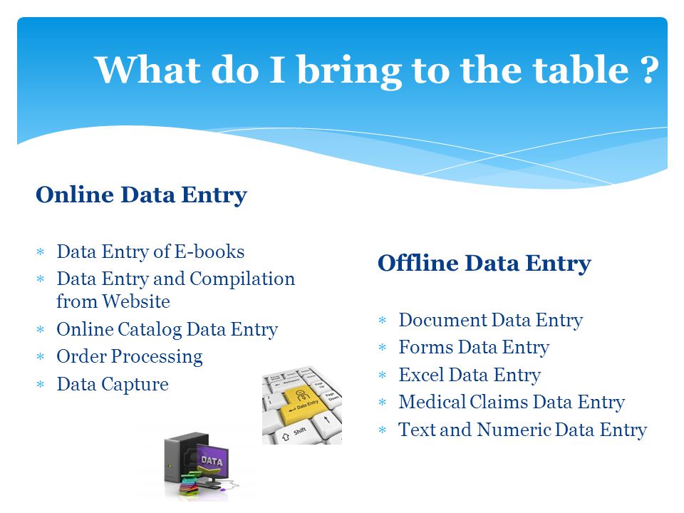 Online Data Entry  Data Entry of E-books  Data Entry and Compilation from Website  Online Catalog Data Entry  Order Processing  Data Capture Offline Data Entry  Document Data Entry  Forms Data Entry  Excel Data Entry  Medical Claims Data Entry  Text and Numeric Data Entry What do I bring to the table