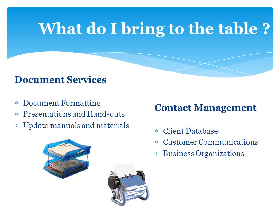 Document Services  Document Formatting  Presentations and Hand-outs  Update manuals and materials Contact Management  Client Database  Customer Communications  Business Organizations What do I bring to the table