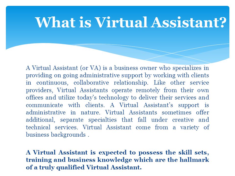 A Virtual Assistant (or VA) is a business owner who specializes in providing on going administrative support by working with clients in continuous, collaborative relationship.