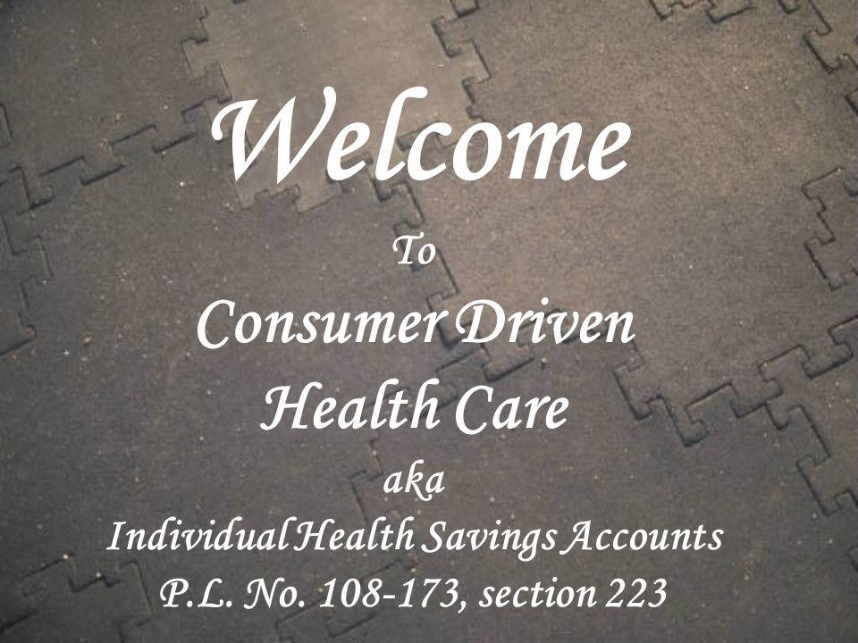 Welcome To Consumer Driven Health Care aka Individual Health Savings Accounts P.L.