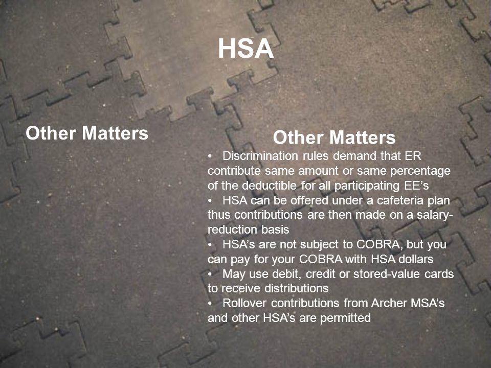 Other Matters Discrimination rules demand that ER contribute same amount or same percentage of the deductible for all participating EE’s HSA can be offered under a cafeteria plan thus contributions are then made on a salary- reduction basis HSA’s are not subject to COBRA, but you can pay for your COBRA with HSA dollars May use debit, credit or stored-value cards to receive distributions Rollover contributions from Archer MSA’s and other HSA’s are permitted HSA