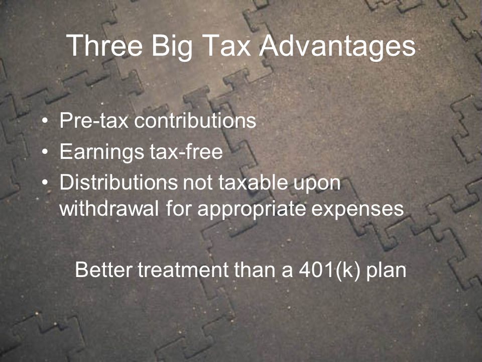 Three Big Tax Advantages Pre-tax contributions Earnings tax-free Distributions not taxable upon withdrawal for appropriate expenses Better treatment than a 401(k) plan