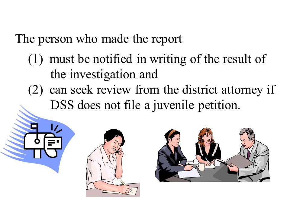 The person who made the report (1) must be notified in writing of the result of the investigation and (2) can seek review from the district attorney if DSS does not file a juvenile petition.
