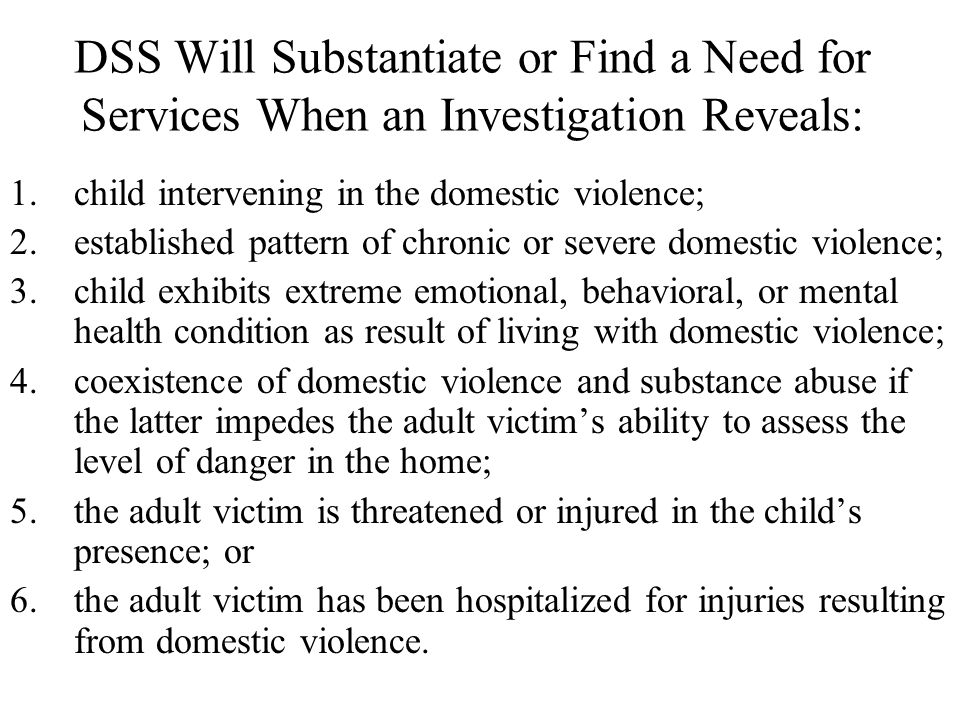 DSS Will Substantiate or Find a Need for Services When an Investigation Reveals: 1.child intervening in the domestic violence; 2.established pattern of chronic or severe domestic violence; 3.child exhibits extreme emotional, behavioral, or mental health condition as result of living with domestic violence; 4.coexistence of domestic violence and substance abuse if the latter impedes the adult victim’s ability to assess the level of danger in the home; 5.the adult victim is threatened or injured in the child’s presence; or 6.the adult victim has been hospitalized for injuries resulting from domestic violence.