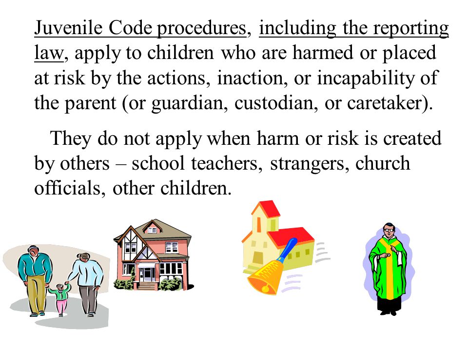 Juvenile Code procedures, including the reporting law, apply to children who are harmed or placed at risk by the actions, inaction, or incapability of the parent (or guardian, custodian, or caretaker).