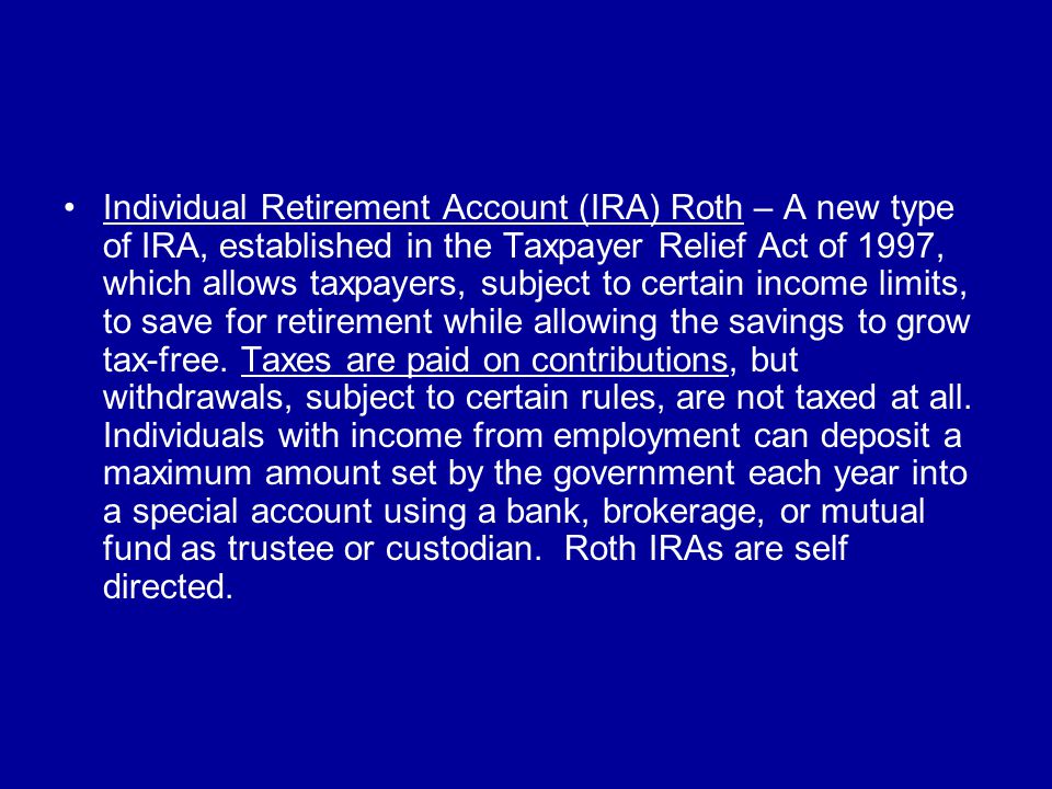 Individual Retirement Account (IRA) Roth – A new type of IRA, established in the Taxpayer Relief Act of 1997, which allows taxpayers, subject to certain income limits, to save for retirement while allowing the savings to grow tax-free.
