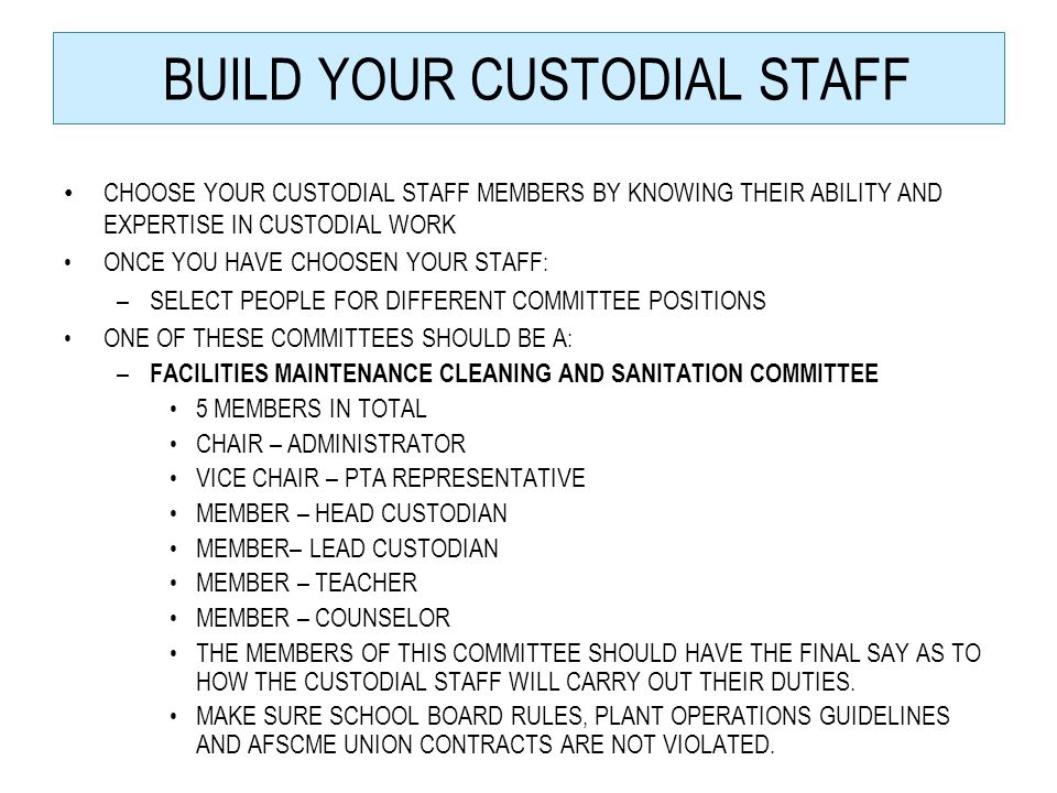 BUILD YOUR CUSTODIAL STAFF CHOOSE YOUR CUSTODIAL STAFF MEMBERS BY KNOWING THEIR ABILITY AND EXPERTISE IN CUSTODIAL WORK ONCE YOU HAVE CHOOSEN YOUR STAFF: –SELECT PEOPLE FOR DIFFERENT COMMITTEE POSITIONS ONE OF THESE COMMITTEES SHOULD BE A: – FACILITIES MAINTENANCE CLEANING AND SANITATION COMMITTEE 5 MEMBERS IN TOTAL CHAIR – ADMINISTRATOR VICE CHAIR – PTA REPRESENTATIVE MEMBER – HEAD CUSTODIAN MEMBER– LEAD CUSTODIAN MEMBER – TEACHER MEMBER – COUNSELOR THE MEMBERS OF THIS COMMITTEE SHOULD HAVE THE FINAL SAY AS TO HOW THE CUSTODIAL STAFF WILL CARRY OUT THEIR DUTIES.