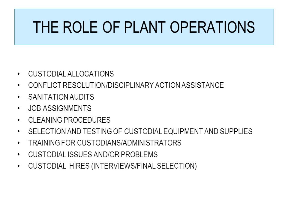THE ROLE OF PLANT OPERATIONS CUSTODIAL ALLOCATIONS CONFLICT RESOLUTION/DISCIPLINARY ACTION ASSISTANCE SANITATION AUDITS JOB ASSIGNMENTS CLEANING PROCEDURES SELECTION AND TESTING OF CUSTODIAL EQUIPMENT AND SUPPLIES TRAINING FOR CUSTODIANS/ADMINISTRATORS CUSTODIAL ISSUES AND/OR PROBLEMS CUSTODIAL HIRES (INTERVIEWS/FINAL SELECTION)
