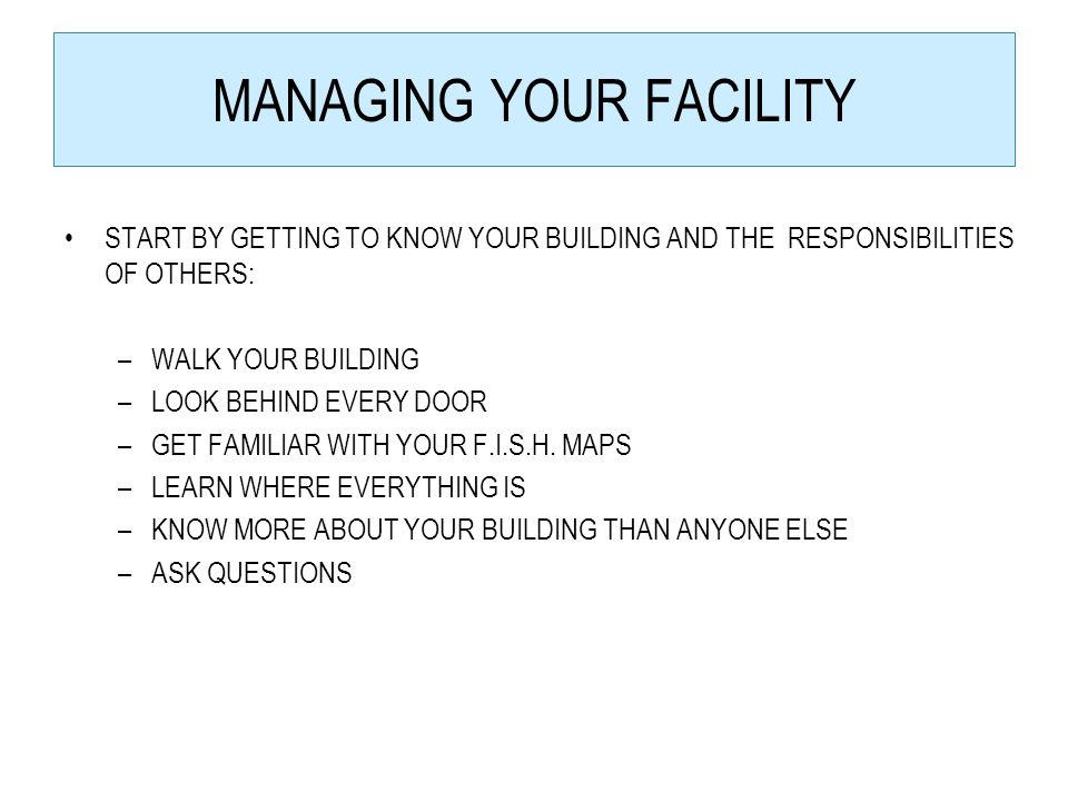 MANAGING YOUR FACILITY START BY GETTING TO KNOW YOUR BUILDING AND THE RESPONSIBILITIES OF OTHERS: –WALK YOUR BUILDING –LOOK BEHIND EVERY DOOR –GET FAMILIAR WITH YOUR F.I.S.H.
