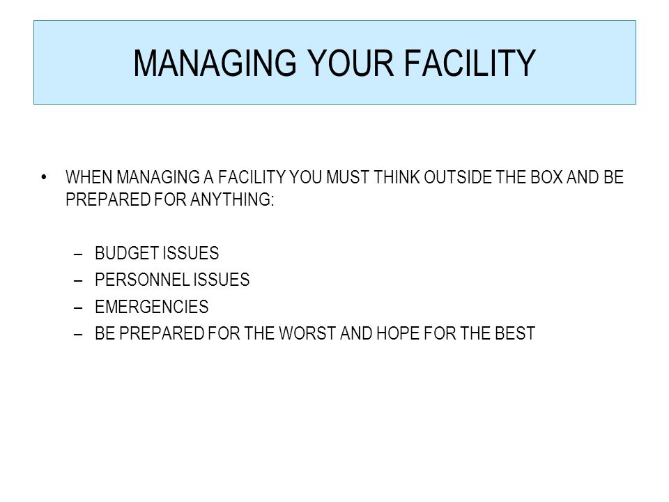 MANAGING YOUR FACILITY WHEN MANAGING A FACILITY YOU MUST THINK OUTSIDE THE BOX AND BE PREPARED FOR ANYTHING: –BUDGET ISSUES –PERSONNEL ISSUES –EMERGENCIES –BE PREPARED FOR THE WORST AND HOPE FOR THE BEST
