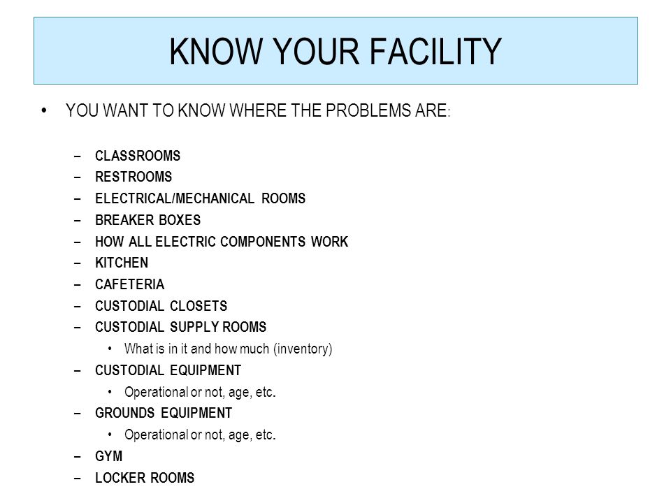KNOW YOUR FACILITY YOU WANT TO KNOW WHERE THE PROBLEMS ARE : – CLASSROOMS – RESTROOMS – ELECTRICAL/MECHANICAL ROOMS – BREAKER BOXES – HOW ALL ELECTRIC COMPONENTS WORK – KITCHEN – CAFETERIA – CUSTODIAL CLOSETS – CUSTODIAL SUPPLY ROOMS What is in it and how much (inventory) – CUSTODIAL EQUIPMENT Operational or not, age, etc.