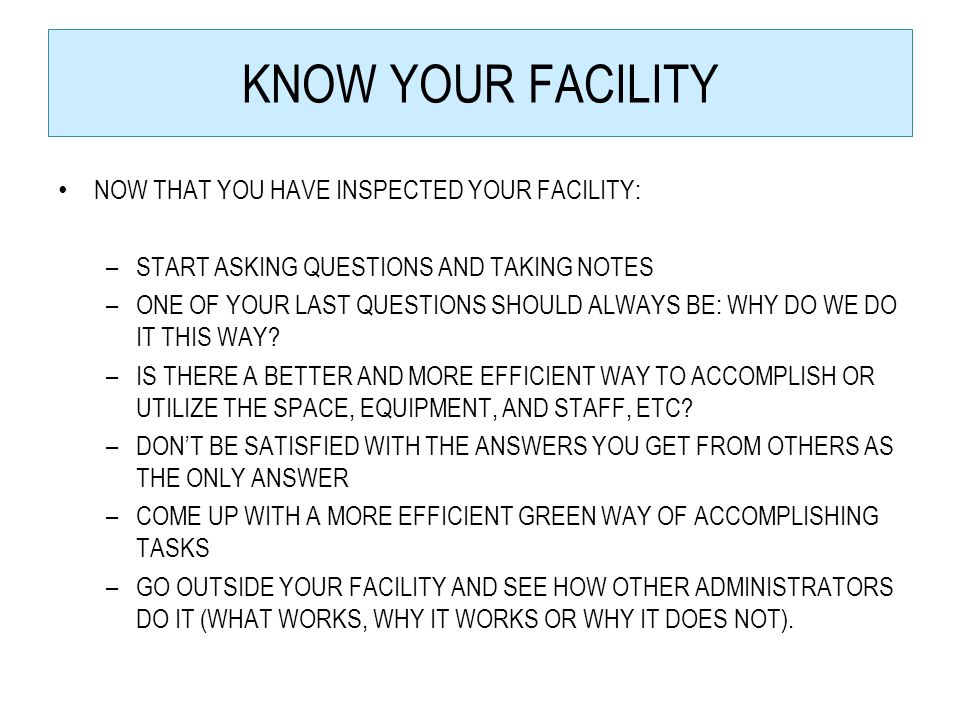 KNOW YOUR FACILITY NOW THAT YOU HAVE INSPECTED YOUR FACILITY: –START ASKING QUESTIONS AND TAKING NOTES –ONE OF YOUR LAST QUESTIONS SHOULD ALWAYS BE: WHY DO WE DO IT THIS WAY.