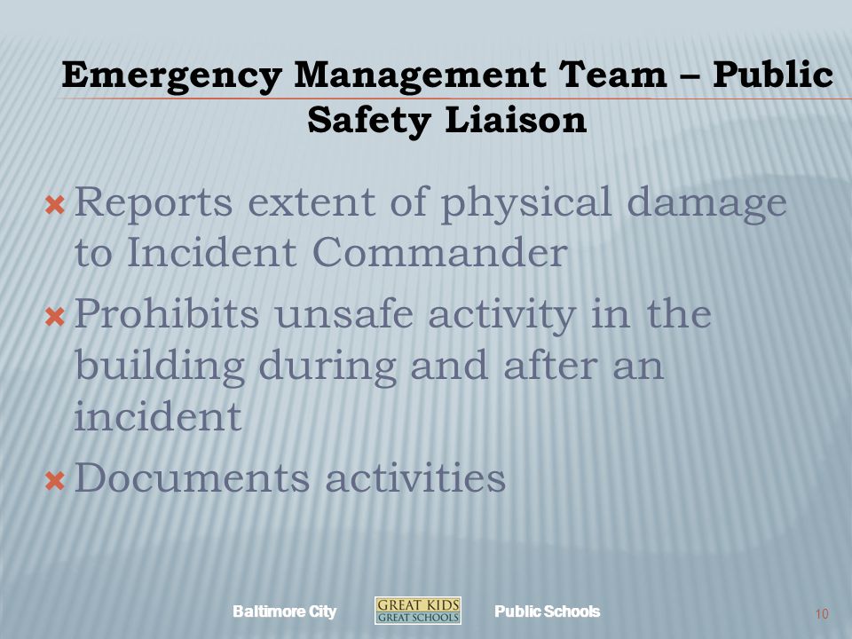 Baltimore City Public Schools Emergency Management Team – Public Safety Liaison  Reports extent of physical damage to Incident Commander  Prohibits unsafe activity in the building during and after an incident  Documents activities 10