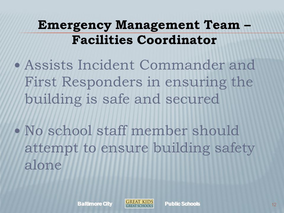 Baltimore City Public Schools Emergency Management Team – Facilities Coordinator Assists Incident Commander and First Responders in ensuring the building is safe and secured No school staff member should attempt to ensure building safety alone 12