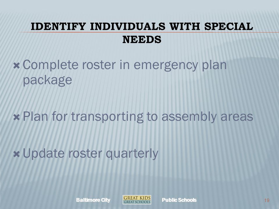 Baltimore City Public Schools IDENTIFY INDIVIDUALS WITH SPECIAL NEEDS  Complete roster in emergency plan package  Plan for transporting to assembly areas  Update roster quarterly 19