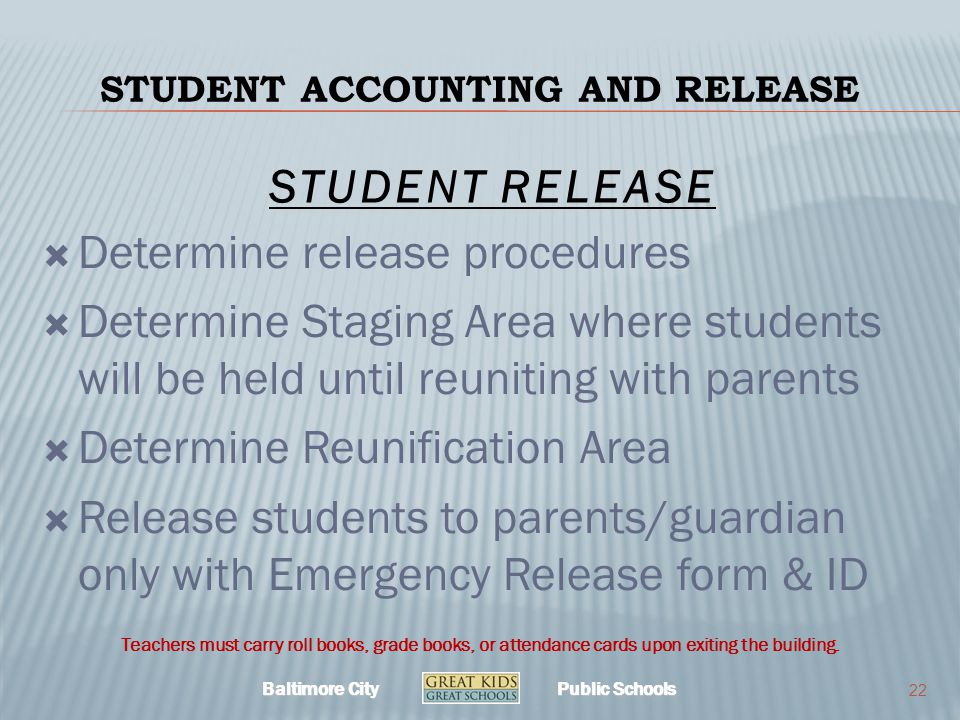 Baltimore City Public Schools STUDENT ACCOUNTING AND RELEASE  Determine release procedures  Determine Staging Area where students will be held until reuniting with parents  Determine Reunification Area  Release students to parents/guardian only with Emergency Release form & ID 22 Teachers must carry roll books, grade books, or attendance cards upon exiting the building.