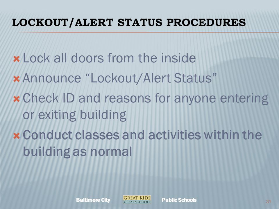Baltimore City Public Schools LOCKOUT/ALERT STATUS PROCEDURES  Lock all doors from the inside  Announce Lockout/Alert Status  Check ID and reasons for anyone entering or exiting building  Conduct classes and activities within the building as normal 31