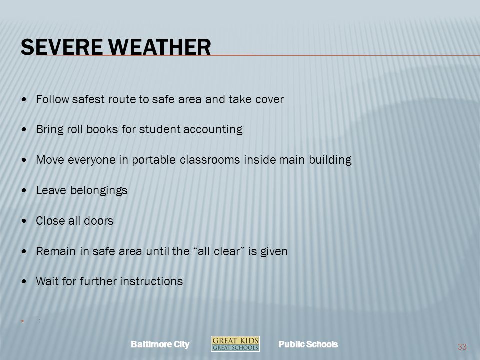Baltimore City Public Schools SEVERE WEATHER Follow safest route to safe area and take cover Bring roll books for student accounting Move everyone in portable classrooms inside main building Leave belongings Close all doors Remain in safe area until the all clear is given Wait for further instructions  : 33
