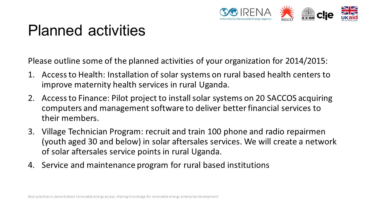 Planned activities Please outline some of the planned activities of your organization for 2014/2015: 1.Access to Health: Installation of solar systems on rural based health centers to improve maternity health services in rural Uganda.