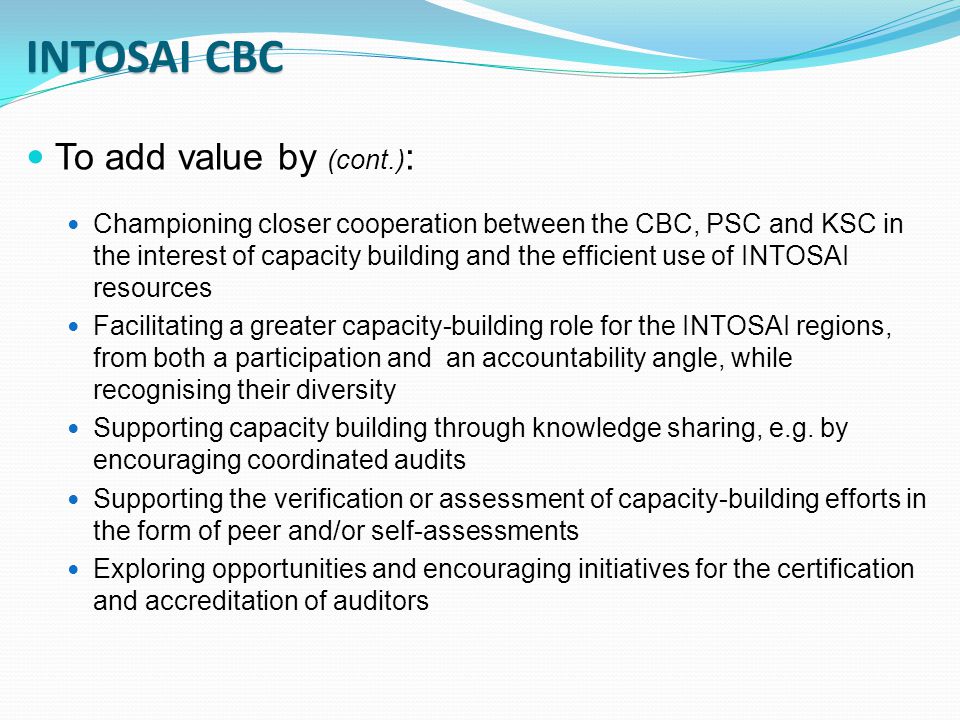 To add value by (cont.) : Championing closer cooperation between the CBC, PSC and KSC in the interest of capacity building and the efficient use of INTOSAI resources Facilitating a greater capacity-building role for the INTOSAI regions, from both a participation and an accountability angle, while recognising their diversity Supporting capacity building through knowledge sharing, e.g.