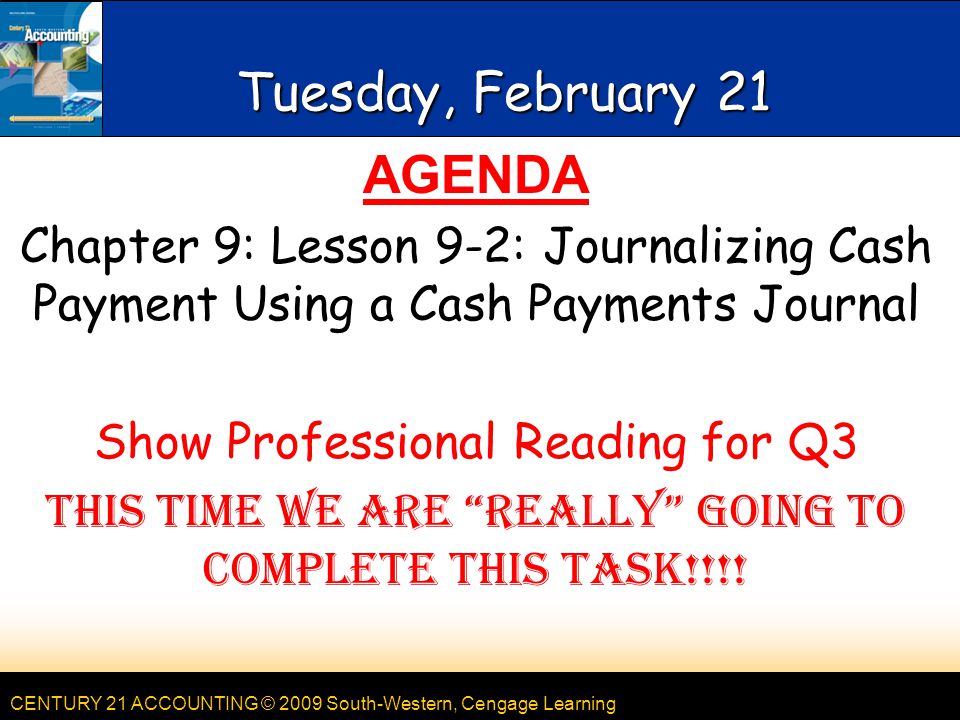 CENTURY 21 ACCOUNTING © 2009 South-Western, Cengage Learning Tuesday, February 21 AGENDA Chapter 9: Lesson 9-2: Journalizing Cash Payment Using a Cash Payments Journal Show Professional Reading for Q3 This time we are really going to complete this task!!!!