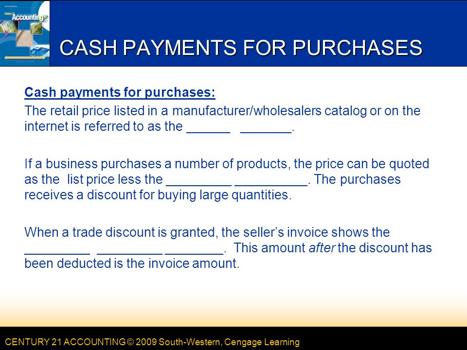 CENTURY 21 ACCOUNTING © 2009 South-Western, Cengage Learning CASH PAYMENTS FOR PURCHASES Cash payments for purchases: The retail price listed in a manufacturer/wholesalers catalog or on the internet is referred to as the ______ _______.