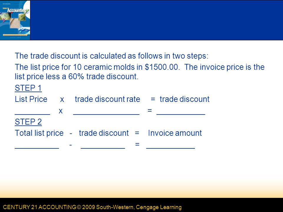 CENTURY 21 ACCOUNTING © 2009 South-Western, Cengage Learning The trade discount is calculated as follows in two steps: The list price for 10 ceramic molds in $