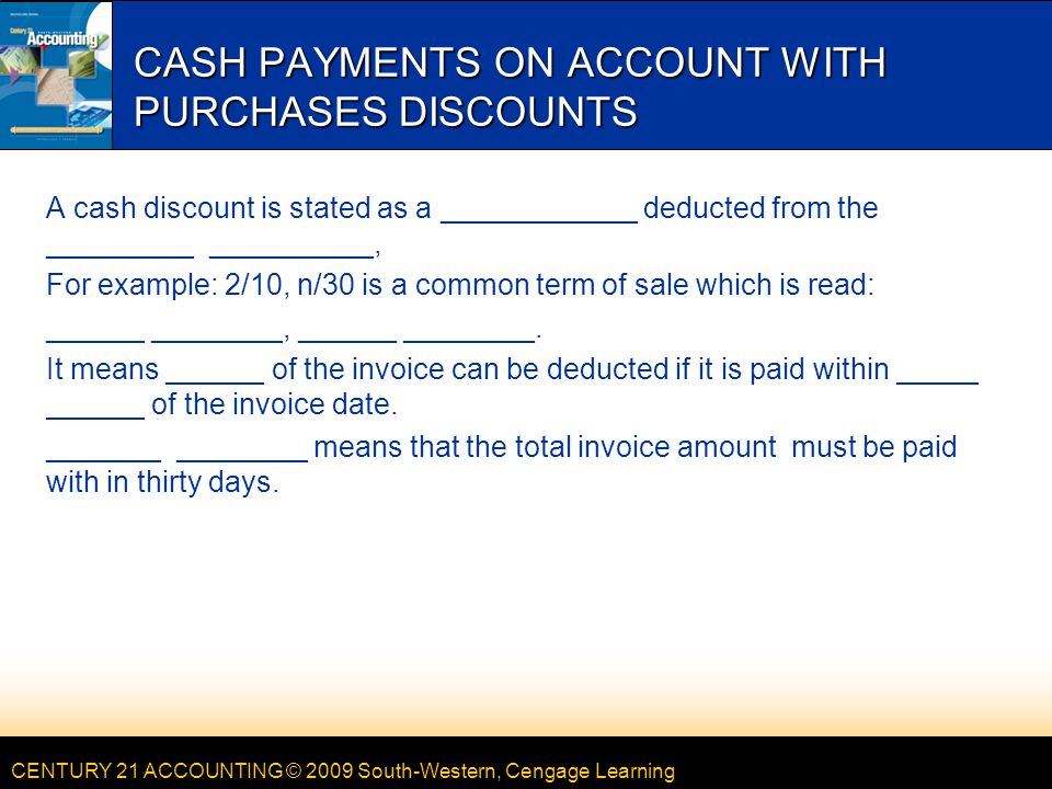 CENTURY 21 ACCOUNTING © 2009 South-Western, Cengage Learning CASH PAYMENTS ON ACCOUNT WITH PURCHASES DISCOUNTS A cash discount is stated as a ____________ deducted from the _________ __________, For example: 2/10, n/30 is a common term of sale which is read: ______ ________, ______ ________.