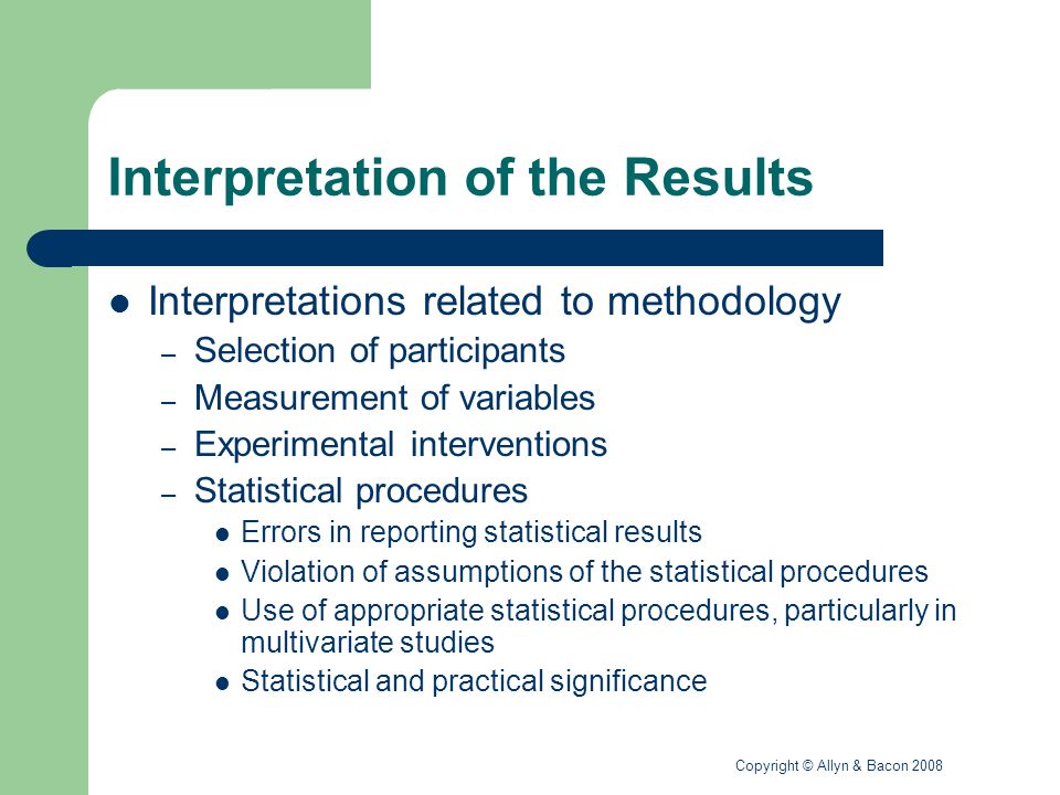 Copyright © Allyn & Bacon 2008 Interpretation of the Results Interpretations related to methodology – Selection of participants – Measurement of variables – Experimental interventions – Statistical procedures Errors in reporting statistical results Violation of assumptions of the statistical procedures Use of appropriate statistical procedures, particularly in multivariate studies Statistical and practical significance