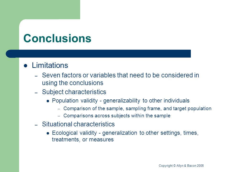 Copyright © Allyn & Bacon 2008 Conclusions Limitations – Seven factors or variables that need to be considered in using the conclusions – Subject characteristics Population validity - generalizability to other individuals – Comparison of the sample, sampling frame, and target population – Comparisons across subjects within the sample – Situational characteristics Ecological validity - generalization to other settings, times, treatments, or measures