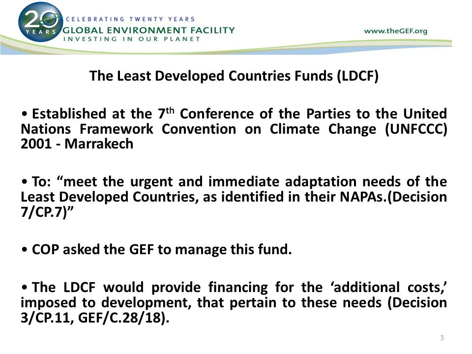 The Least Developed Countries Funds (LDCF) Established at the 7 th Conference of the Parties to the United Nations Framework Convention on Climate Change (UNFCCC) Marrakech To: meet the urgent and immediate adaptation needs of the Least Developed Countries, as identified in their NAPAs.(Decision 7/CP.7) COP asked the GEF to manage this fund.
