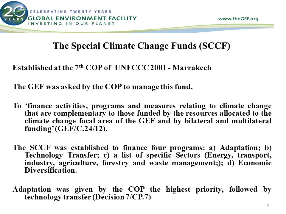 The Special Climate Change Funds (SCCF) Established at the 7 th COP of UNFCCC Marrakech The GEF was asked by the COP to manage this fund, To ‘finance activities, programs and measures relating to climate change that are complementary to those funded by the resources allocated to the climate change focal area of the GEF and by bilateral and multilateral funding’ (GEF/C.24/12).