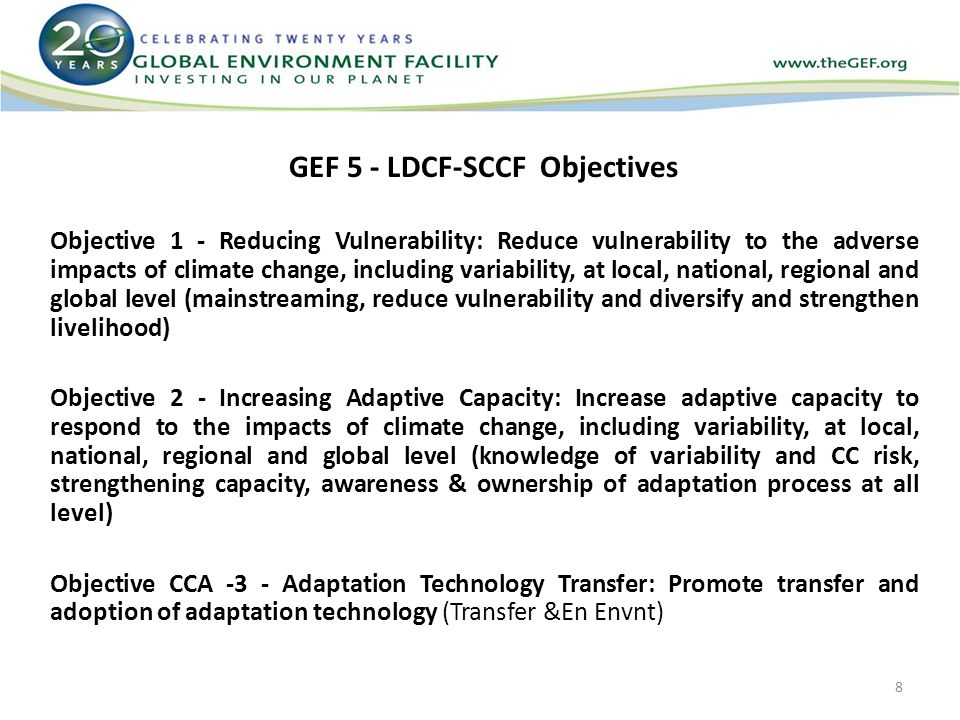 GEF 5 - LDCF-SCCF Objectives Objective 1 - Reducing Vulnerability: Reduce vulnerability to the adverse impacts of climate change, including variability, at local, national, regional and global level (mainstreaming, reduce vulnerability and diversify and strengthen livelihood) Objective 2 - Increasing Adaptive Capacity: Increase adaptive capacity to respond to the impacts of climate change, including variability, at local, national, regional and global level (knowledge of variability and CC risk, strengthening capacity, awareness & ownership of adaptation process at all level) Objective CCA -3 - Adaptation Technology Transfer: Promote transfer and adoption of adaptation technology (Transfer &En Envnt) 8