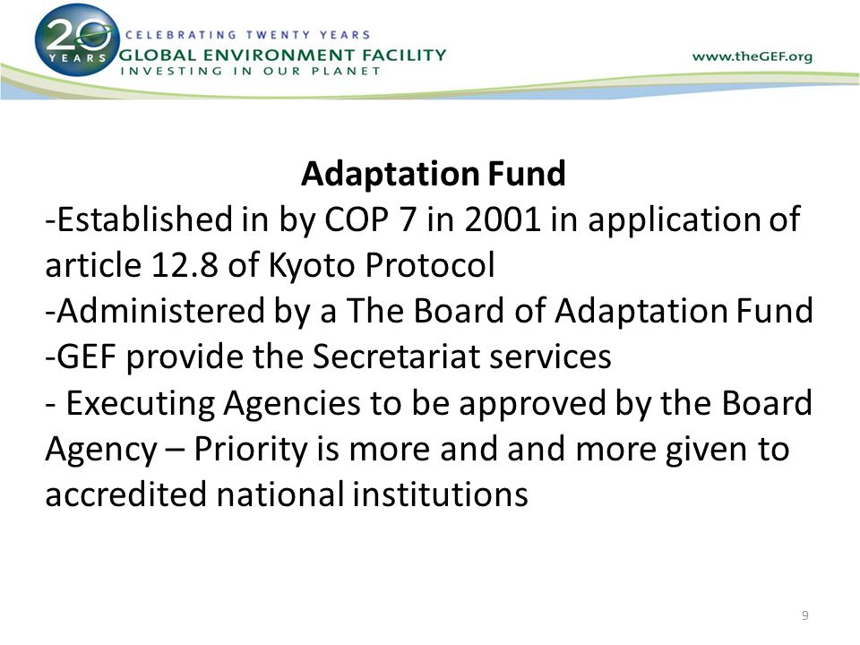 Adaptation Fund -Established in by COP 7 in 2001 in application of article 12.8 of Kyoto Protocol -Administered by a The Board of Adaptation Fund -GEF provide the Secretariat services - Executing Agencies to be approved by the Board Agency – Priority is more and and more given to accredited national institutions 9