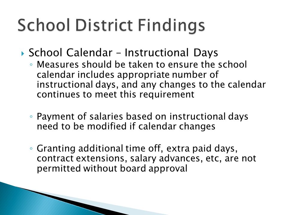  School Calendar – Instructional Days ◦ Measures should be taken to ensure the school calendar includes appropriate number of instructional days, and any changes to the calendar continues to meet this requirement ◦ Payment of salaries based on instructional days need to be modified if calendar changes ◦ Granting additional time off, extra paid days, contract extensions, salary advances, etc, are not permitted without board approval