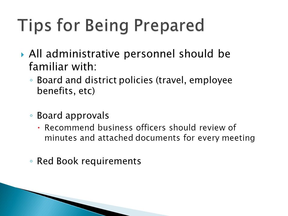  All administrative personnel should be familiar with: ◦ Board and district policies (travel, employee benefits, etc) ◦ Board approvals  Recommend business officers should review of minutes and attached documents for every meeting ◦ Red Book requirements