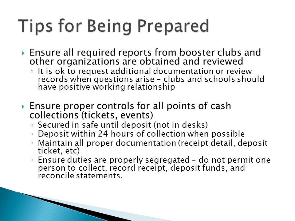  Ensure all required reports from booster clubs and other organizations are obtained and reviewed ◦ It is ok to request additional documentation or review records when questions arise – clubs and schools should have positive working relationship  Ensure proper controls for all points of cash collections (tickets, events) ◦ Secured in safe until deposit (not in desks) ◦ Deposit within 24 hours of collection when possible ◦ Maintain all proper documentation (receipt detail, deposit ticket, etc) ◦ Ensure duties are properly segregated – do not permit one person to collect, record receipt, deposit funds, and reconcile statements.